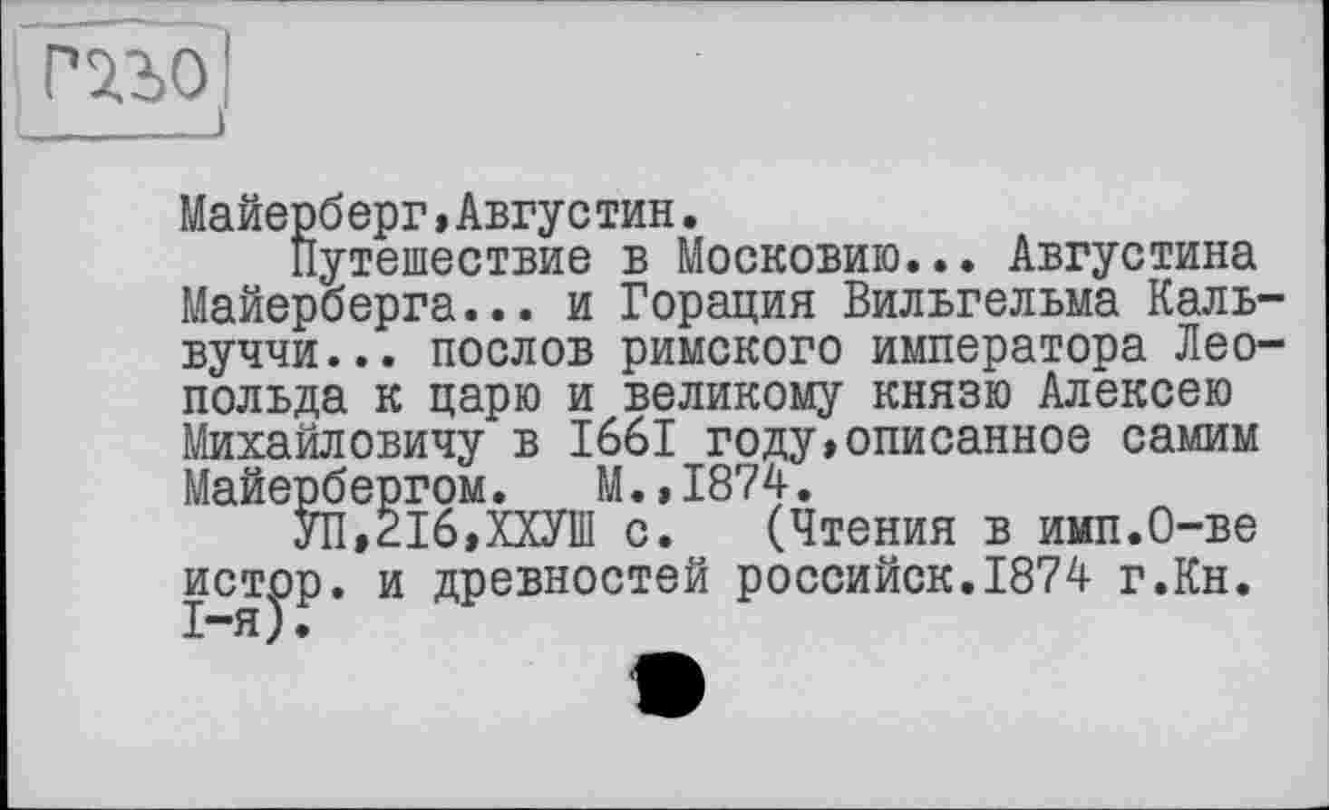 ﻿і гзло [
I_____I
Майерб ерг » Августин.
Путешествие в Московию... Августина Майерберга... и Горация Вильгельма Каль-вуччи... послов римского императора Леопольда к царю и великому князю Алексею Михайловичу в 1661 году»описанное самим Майербергом. М.,1874.
УП,216,ХХУ1П с. (Чтения в имп.О-ве истор. и древностей российск.1874 г.Кн.